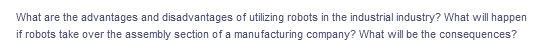 What are the advantages and disadvantages of utilizing robots in the industrial industry? What will happen
if robots take over the assembly section of a manufacturing company? What will be the consequences?
