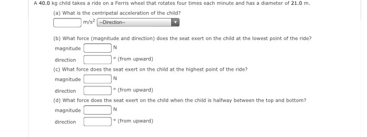 A 40.0 kg child takes a ride on a Ferris wheel that rotates four times each minute and has a diameter of 21.0 m.
(a) What is the centripetal acceleration of the child?
m/s -Direction--
(b) What force (magnitude and direction) does the seat exert on the child at the lowest point of the ride?
magnitude
• (from upward)
(c) What force does the seat exert on the child at the highest point of the ride?
direction
magnitude
• (from upward)
direction
(d) What force does the seat exert on the child when the child is halfway between the top and bottom?
magnitude
N
direction
* (from upward)
