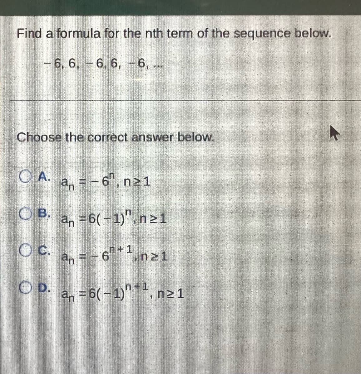 **Find a formula for the nth term of the sequence below.**

\[
-6, 6, -6, 6, \ldots
\]

**Choose the correct answer below.**

- **A.** \( a_n = -6^n, \, n \geq 1 \)
- **B.** \( a_n = 6(-1)^n, \, n \geq 1 \)
- **C.** \( a_n = -6^{n+1}, \, n \geq 1 \)
- **D.** \( a_n = 6(-1)^{n+1}, \, n \geq 1 \)

This problem requires finding the correct formula that generates the given sequence. The sequence alternates between -6 and 6, suggesting the use of a factor of \((-1)^n\) to alternate the sign.