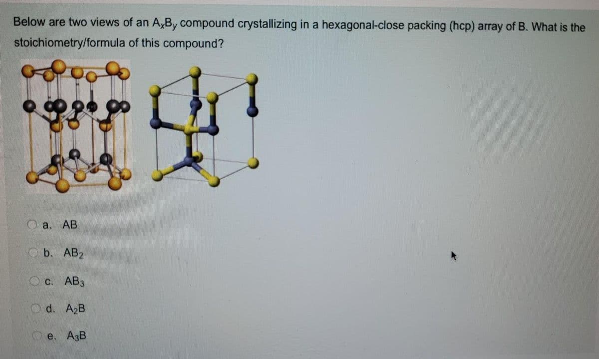 Below are two views of an A,By compound crystallizing in a hexagonal-close packing (hcp) array of B. What is the
stoichiometry/formula of this compound?
史!
a.
AB
b. AB2
c. AB3
O d. A2B
e. AsB
