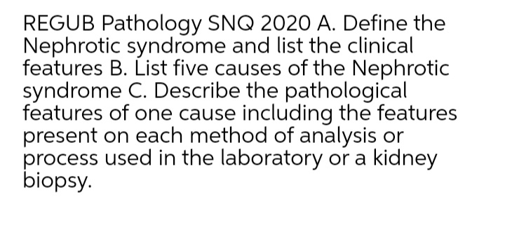 REGUB Pathology SNQ 2020 A. Define the
Nephrotic syndrome and list the clinical
features B. List five causes of the Nephrotic
syndrome C. Describe the pathological
features of one cause including the features
present on each method of analysis or
process used in the laboratory or a kidney
biopsy.
