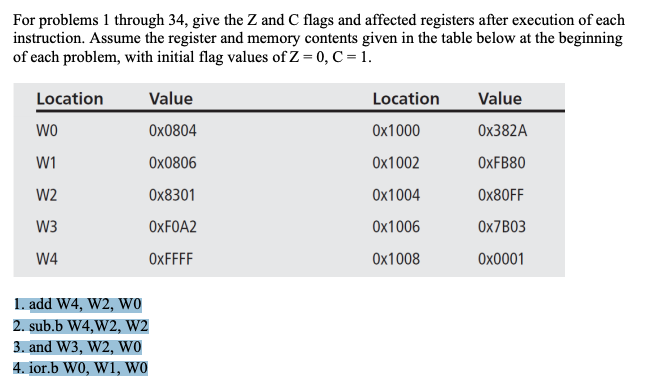 For problems 1 through 34, give the Z and C flags and affected registers after execution of each
instruction. Assume the register and memory contents given in the table below at the beginning
of each problem, with initial flag values of Z = 0, C= 1.
Location
Value
Location
Value
wo
Ox0804
Ox1000
Ох382A
W1
Ox0806
Ox1002
ОхFB80
W2
Оx8301
Ох1004
Ох80FF
W3
OXFOA2
Ох1006
OX7B03
W4
OXFFFF
Ox1008
Охо001
1. add W4, W2, Wo
2. sub.b W4,W2, W2
3. and W3, W2, wo
4. jor.b W0, W1, WO
