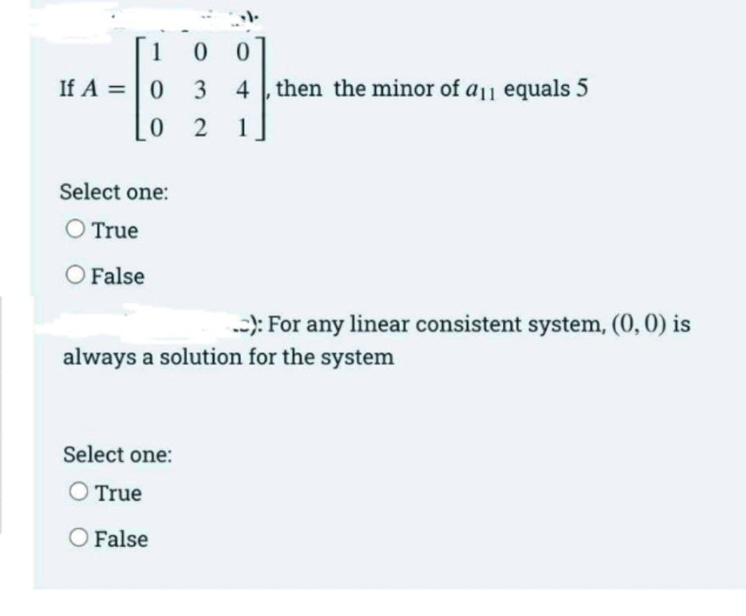 1
If A =|0
3
4 then the minor of a1 equals 5
2
1
Select one:
O True
O False
-): For any linear consistent system, (0,0) is
always a solution for the system
Select one:
O True
O False
