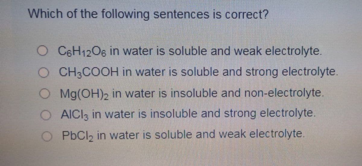 Which of the following sentences is correct?
O C6H1206 in water is soluble and weak electrolyte.
O CH3COOH in water is soluble and strong electrolyte.
O Mg(OH)2 in water is insoluble and non-electrolyte.
O AICI3 in water is insoluble and strong electrolyte.
O PbCl, in water is soluble and weak electrolyte.
