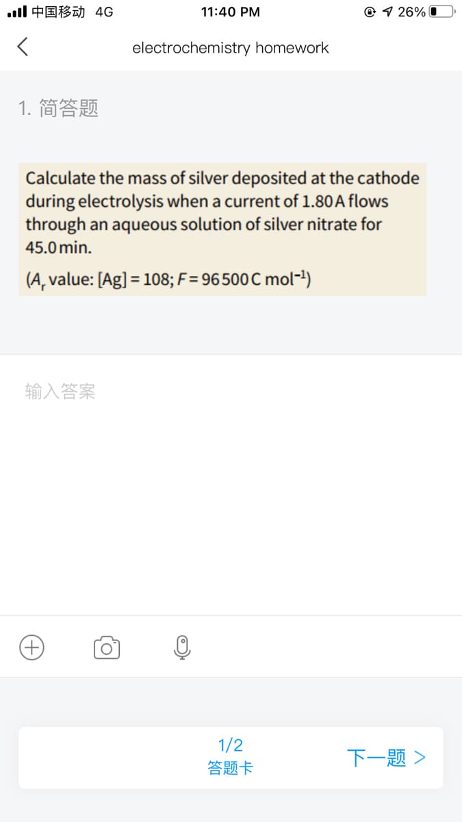 ll中国移动 4G
11:40 PM
© 1 26% O
electrochemistry homework
1. 简答题
Calculate the mass of silver deposited at the cathode
during electrolysis when a current of 1.80A flows
through an aqueous solution of silver nitrate for
45.0 min.
(A, value: [Ag] = 108; F = 96500 C mol-!)
输入答案
1/2
答题卡
+)
