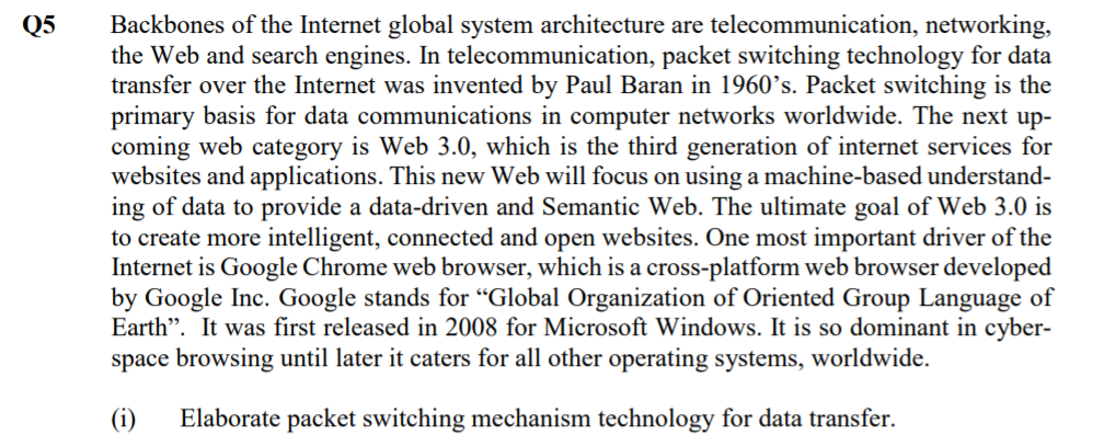 Backbones of the Internet global system architecture are telecommunication, networking,
the Web and search engines. In telecommunication, packet switching technology for data
transfer over the Internet was invented by Paul Baran in 1960’s. Packet switching is the
primary basis for data communications in computer networks worldwide. The next up-
coming web category is Web 3.0, which is the third generation of internet services for
websites and applications. This new Web will focus on using a machine-based understand-
ing of data to provide a data-driven and Semantic Web. The ultimate goal of Web 3.0 is
to create more intelligent, connected and open websites. One most important driver of the
Internet is Google Chrome web browser, which is a cross-platform web browser developed
by Google Inc. Google stands for "Global Organization of Oriented Group Language of
Earth". It was first released in 2008 for Microsoft Windows. It is so dominant in cyber-
space browsing until later it caters for all other operating systems, worldwide.
Q5
Elaborate packet switching mechanism technology for data transfer.
