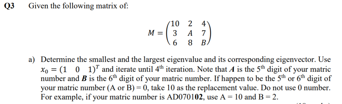 Q3
Given the following matrix of:
(10
M =
4
3
A
7
6.
8.
BA
a) Determine the smallest and the largest eigenvalue and its corresponding eigenvector. Use
xo = (1 0 1)" and iterate until 4th iteration. Note that A is the 5th digit of your matric
number and B is the 6th digit of your matric number. If happen to be the 5th or 6th digit of
your matric number (A or B) = 0, take 10 as the replacement value. Do not use 0 number.
For example, if your matric number is AD070102, use A = 10 and B = 2.
