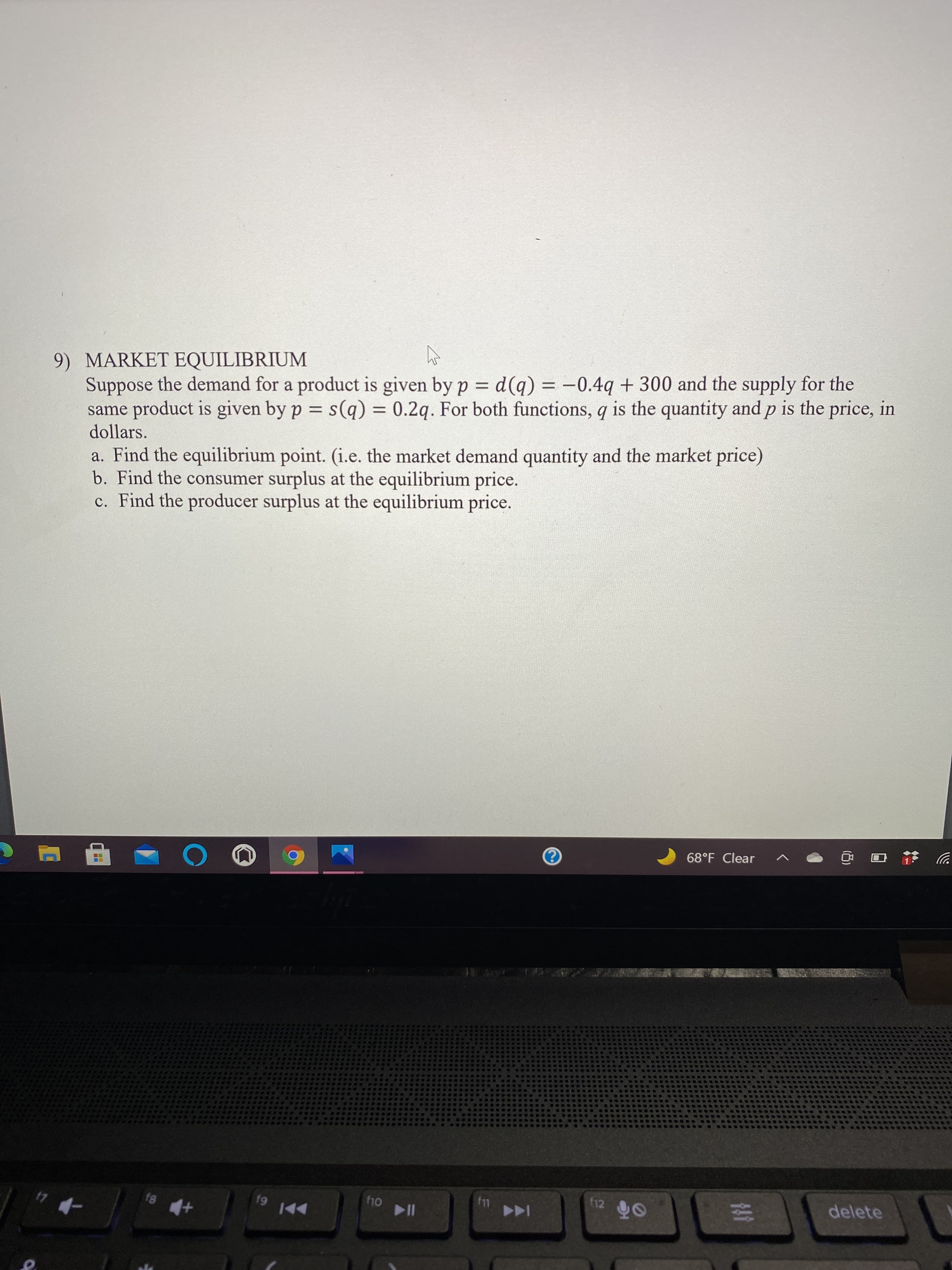 ### MARKET EQUILIBRIUM

Suppose the demand for a product is given by \( p = d(q) = -0.4q + 300 \) and the supply for the same product is given by \( p = s(q) = 0.2q \). For both functions, \( q \) is the quantity and \( p \) is the price, in dollars.

#### a. Find the equilibrium point.
(i.e., the market demand quantity and the market price)

#### b. Find the consumer surplus at the equilibrium price.

#### c. Find the producer surplus at the equilibrium price.