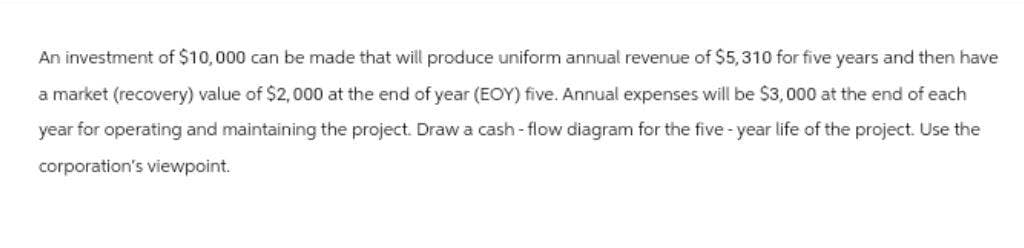 An investment of $10,000 can be made that will produce uniform annual revenue of $5,310 for five years and then have
a market (recovery) value of $2,000 at the end of year (EOY) five. Annual expenses will be $3,000 at the end of each
year for operating and maintaining the project. Draw a cash-flow diagram for the five-year life of the project. Use the
corporation's viewpoint.