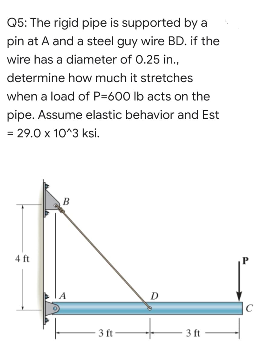 Q5: The rigid pipe is supported by a
pin at A and a steel guy wire BD. if the
wire has a diameter of 0.25 in.,
determine how much it stretches
when a load of P=600 lb acts on the
pipe. Assume elastic behavior and Est
= 29.0 x 10^3 ksi.
В
4 ft
D
C
3 ft
3 ft
