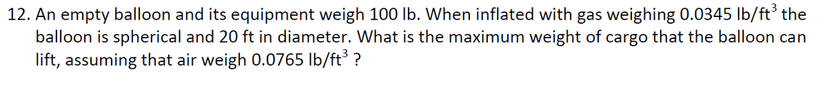 12. An empty balloon and its equipment weigh 100 lb. When inflated with gas weighing 0.0345 Ib/ft' the
balloon is spherical and 20 ft in diameter. What is the maximum weight of cargo that the balloon can
lift, assuming that air weigh 0.0765 lb/ft ?
