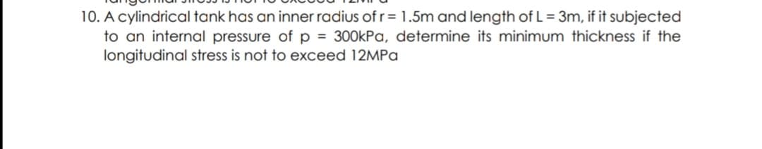 10. A cylindrical tank has an inner radius of r= 1.5m and length of L = 3m, if it subjected
to an internal pressure of p = 300kPa, determine its minimum thickness if the
longitudinal stress is not to exceed 12MPa
