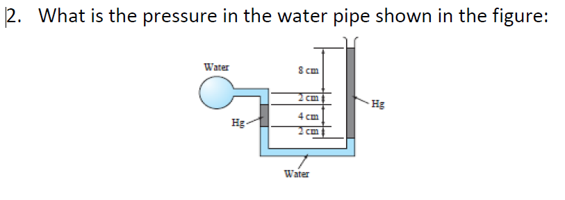 2. What is the pressure in the water pipe shown in the figure:
Water
8 cm
cm
-Hg
4 cm
Hg-
Water
