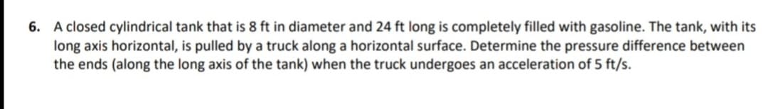 6. A closed cylindrical tank that is 8 ft in diameter and 24 ft long is completely filled with gasoline. The tank, with its
long axis horizontal, is pulled by a truck along a horizontal surface. Determine the pressure difference between
the ends (along the long axis of the tank) when the truck undergoes an acceleration of 5 ft/s.
