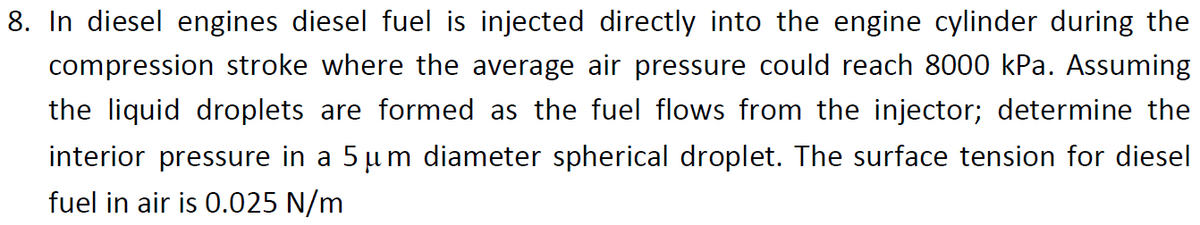 8. In diesel engines diesel fuel is injected directly into the engine cylinder during the
compression stroke where the average air pressure could reach 8000 kPa. Assuming
the liquid droplets are formed as the fuel flows from the injector; determine the
interior pressure in a 5 µm diameter spherical droplet. The surface tension for diesel
fuel in air is 0.025 N/m
