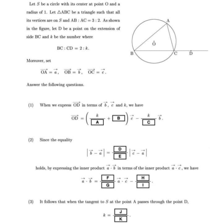 Let S be a circle with its center at point 0 and a
radius of 1. Let AABC be a triangle such that all
its vertices are on S and AB : AC = 3:2. As shown
in the figure, let D be a point on the extension of
side BC and k be the number where
BC: CD = 2: k.
B
Moreover, set
OA = a, OB = 6, oc = c.
Answer the following questions.
(1) When we express OD in terms of b, e and k, we have
k
OD
(2) Since the equality
E
holds, by expressing the inner product a 6 in terms of the inner product a-e, we have
H
a c -
G
(3) It follows that when the tangent to S at the point A passes through the point D,
K
