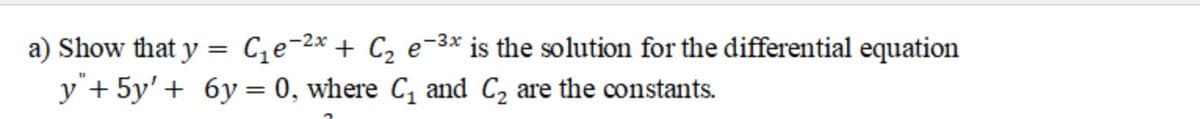 a) Show that y = C;e-2x + C2 e-3* is the solution for the differential equation
y"+ 5y' + 6y = 0, where C, and C2 are the constants.
