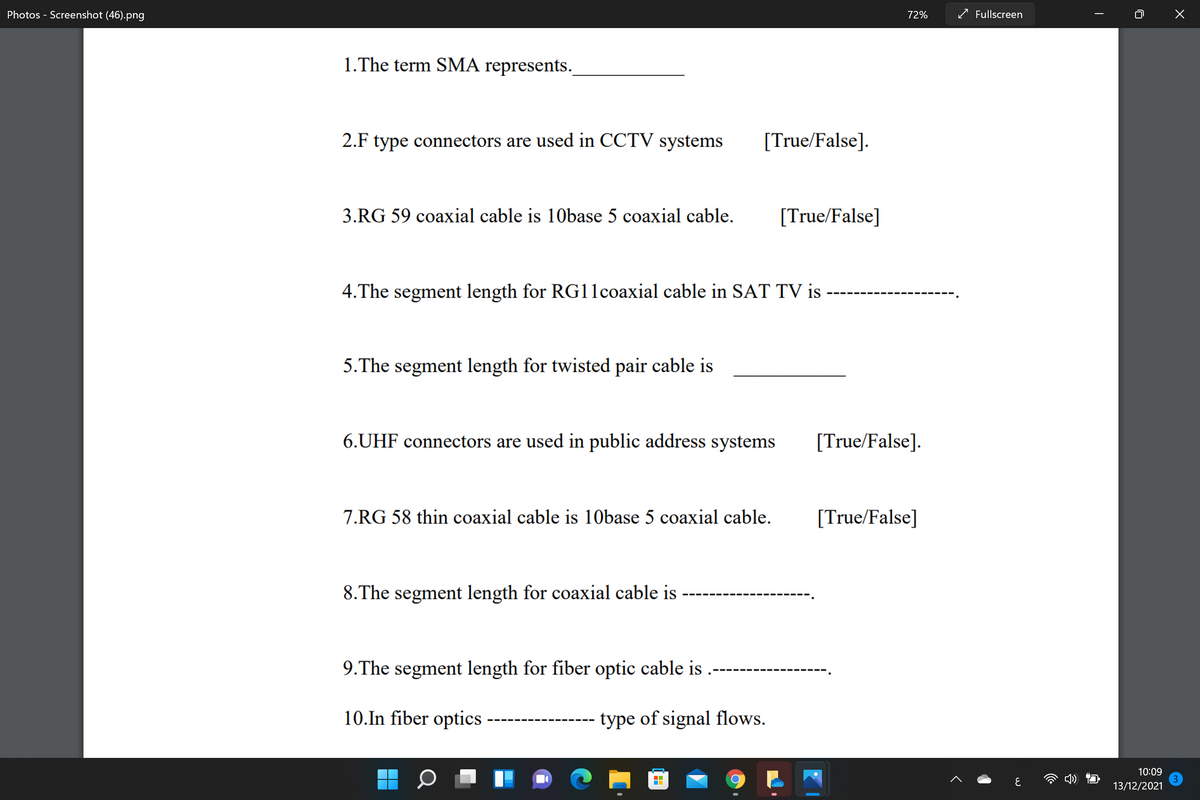 Photos - Screenshot (46).png
72%
/ Fullscreen
1.The term SMA represents.
2.F type connectors are used in CCTV systems
[True/False].
3.RG 59 coaxial cable is 10base 5 coaxial cable.
[True/False]
4.The segment length for RG11coaxial cable in SAT TV is
5.The segment length for twisted pair cable is
6.UHF connectors are used in public address systems
[True/False].
7.RG 58 thin coaxial cable is 10base 5 coaxial cable.
[True/False]
8.The segment length for coaxial cable is
9.The segment length for fiber optic cable is
10.In fiber optics
type of signal flows.
10:09
13/12/2021
