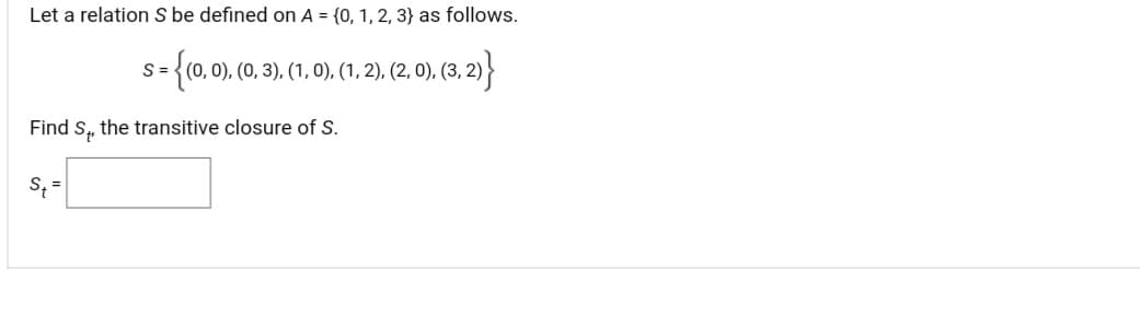 Let a relation \( S \) be defined on \( A = \{0, 1, 2, 3\} \) as follows.

\[ S = \{ (0, 0), (0, 3), (1, 0), (1, 2), (2, 0), (3, 2) \} \]

Find \( S_t \), the transitive closure of \( S \).

\[ S_t = \]

Explanation:

- The relation \( S \) consists of a set of ordered pairs derived from the set \( A = \{0, 1, 2, 3\} \).
- The transitive closure \( S_t \) is the smallest transitive relation on \( A \) that contains \( S \). It includes all the pairs in \( S \) and any additional pairs needed to satisfy transitivity. 

You may solve for \( S_t \) by applying the transitive property: if a relation \( (a, b) \) and \( (b, c) \) exist, then \( (a, c) \) must also be included.