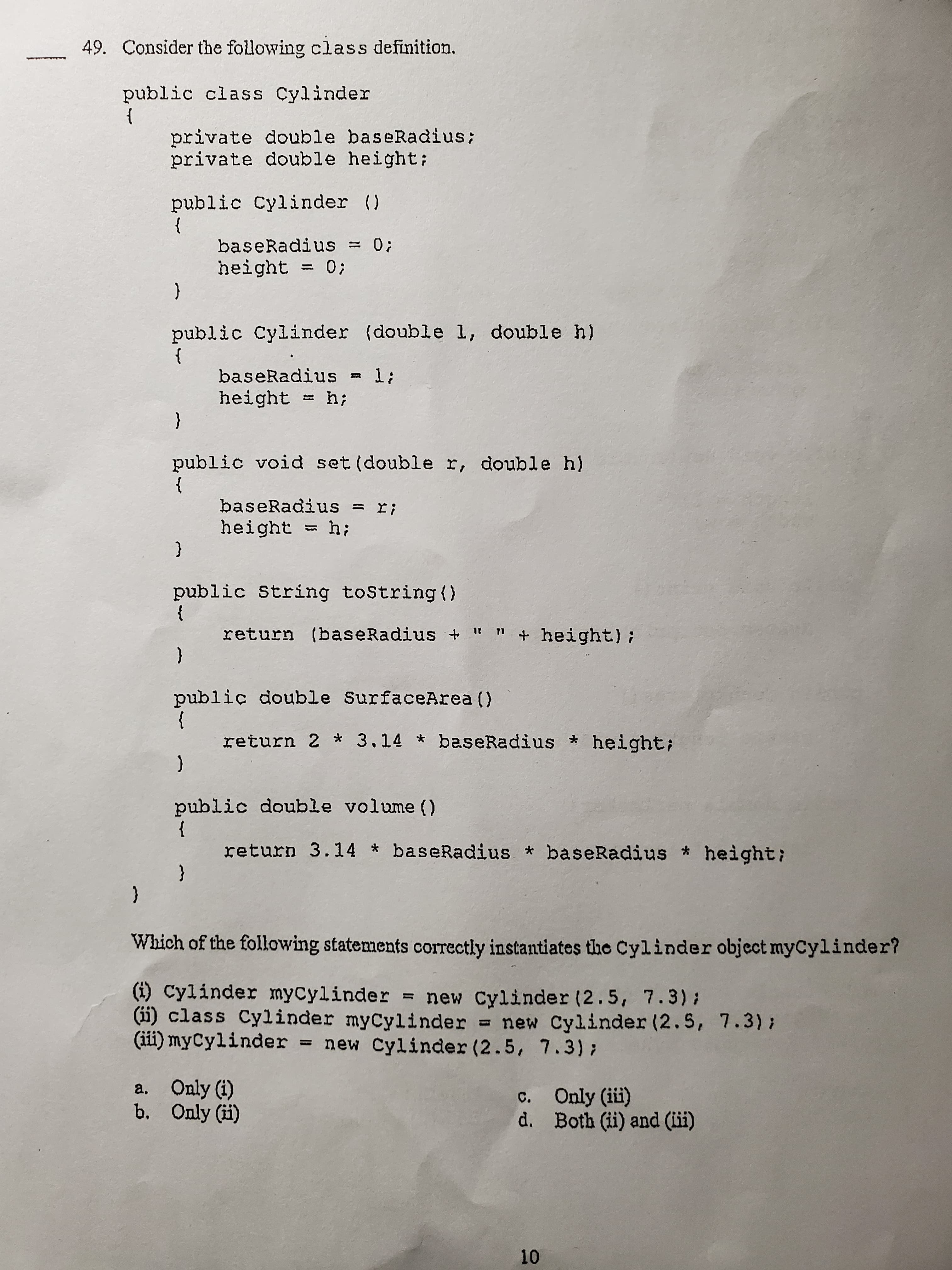 49. Consider the following class definition.
public class Cylinder
}
private double baseRadius;
private double height;
public Cylinder ()
baseRadius = 0;
height = 0;
public Cylinder (double 1, double h)
}
baseRadius - 1;
height = h;
{
public void set (double r, double h)
}
baseRadius = r;
height = h;
{
public String toString ()
}
return (baseRadius + It n
+ height);
{
public double SurfaceArea ()
return 2 * 3.14 * baseRadius height;
public double volume ()
}
return 3.14 baseRadius * baseRadius * height;
{
Which of the following statements correctly instantiates the Cylinder object myCylinder?
(i) Cylinder mycylinder = new Cylinder (2.5, 7.3) :
(ii) class Cylinder myCylinder = new Cylinder (2.5, 7.3);
(ii) myCylinder new Cylinder (2.5, 7.3);
%3D
a. Only (i)
b. Only (i)
c. Only (iüi)
d. Both (ii) and (ii)
