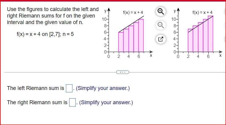 y
f(x)=x+4
10
Use the figures to calculate the left and
right Riemann sums for f on the given
interval and the given value of n.
f(x)=x+4 on [2,7]; n = 5
The left Riemann sum is
The right Riemann sum is
864
C
2 4 6
(Simplify your answer.)
(Simplify your answer.)
LV
f(x)=x+4
N-
2
4 6
Ax