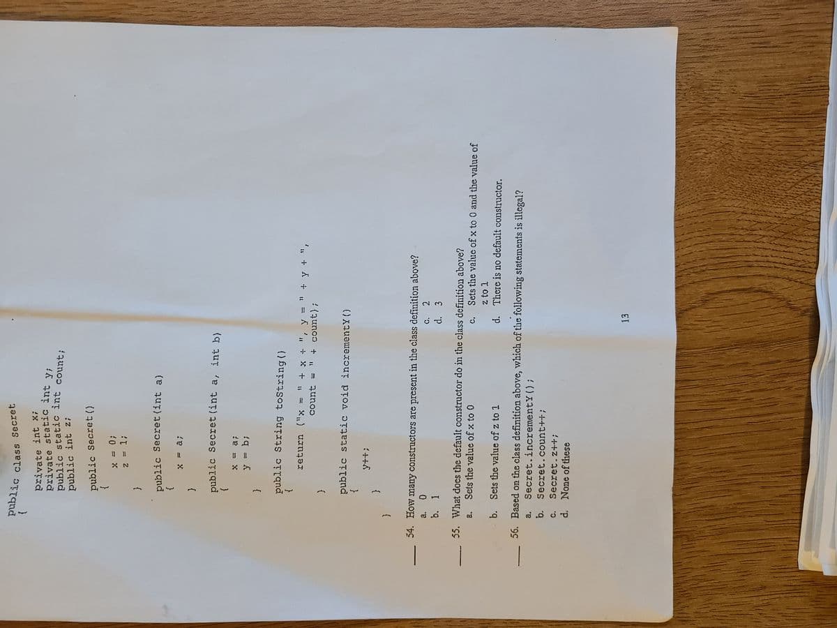 3.
private int X;
public int z;
public Secret ()
}
0 = X
{
public Secret(int a)
}
{
public Secret (int a, int b)
}
{
public String toString()
'. + A + u = K ' + X + w
count
! (qunoo +
{
public static void incrementY ()
}
{
54. How many constructors are present in the class definition above?
C. 2
d. 3
a.
b. 1
c. Sets the value of x to 0 and the value of
z to 1
d. There is no default constructor.
55. What does the default constructor do in the class definition above?
a.
Sets the value of x to 0
b. Sets the value of z to 1
56. Based on the class definition above, which of the following statements is illegal?
Secret.incrementY();
b.
Secret.count++;
c. Secret.z++B
d. None of these
