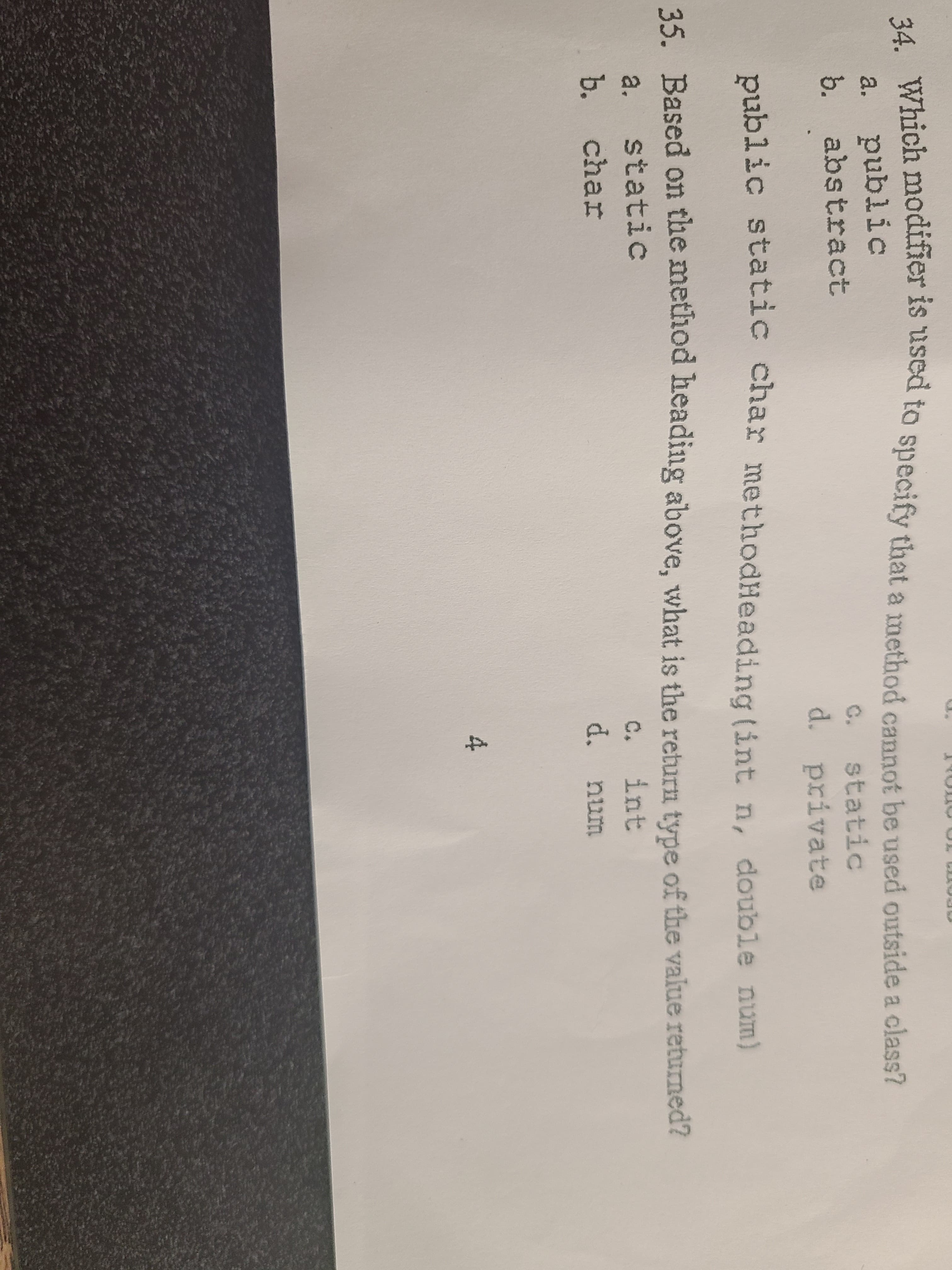 34. Which modifier is used to specify that a method cannot be used outside a class?
public
b. abstract
a.
C.
static
d. private
public static char methodHeading (int n, double num)
35. Based on the method heading above, what is the return type of the value returned?
a. static
c.
int
b. char
d. num
4.
