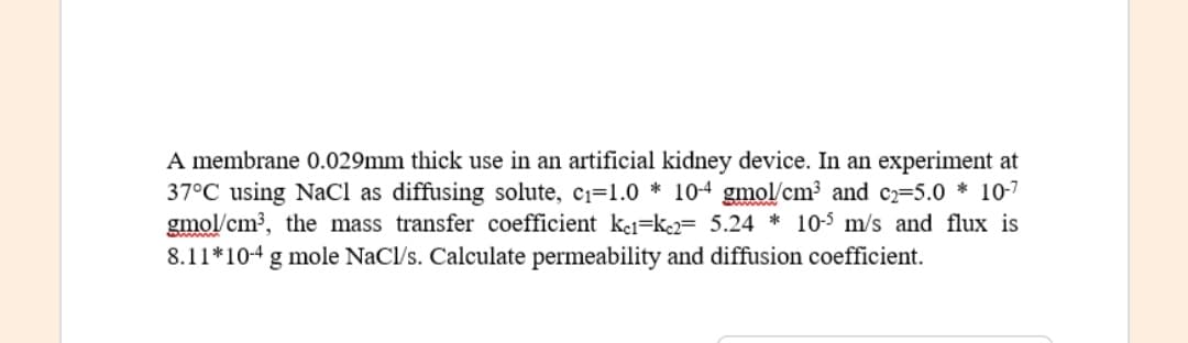 A membrane 0.029mm thick use in an artificial kidney device. In an experiment at
37°C using NaCl as diffusing solute, c1=1.0 * 10-4 gmol/cm? and c2=5.0 * 10-7
gmol/cm, the mass transfer coefficient kei=k= 5.24 * 10-5 m/s and flux is
8.11*10-4 g mole NaCl/s. Calculate permeability and diffusion coefficient.
