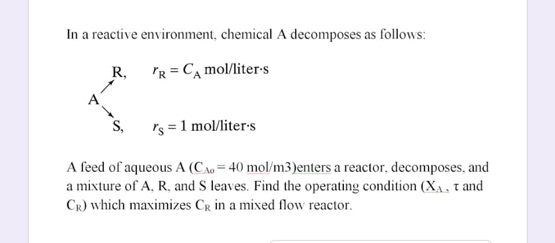 In a reactive environment, chemical A decomposes as follows:
R,
'R = CA mol/liter-s
%3D
A
S,
rs = 1 mol/liter•s
A feed of aqueous A (CAo = 40 mol/m3)enters a reactor, decomposes, and
a mixture of A, R, and S leaves. Find the operating condition (XA, t and
CR) which maximizes CR in a mixed flow reactor.
