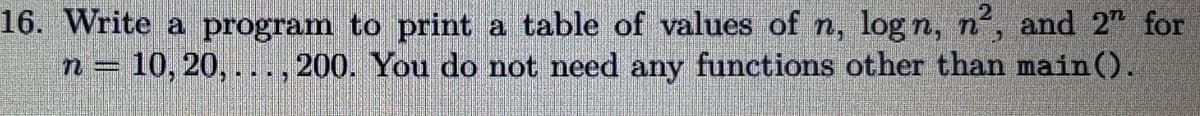 16. Write a program to print a table of values of n, logn, n², and 2 for
You do not need any functions other than main().
n= 10, 20,...,200.