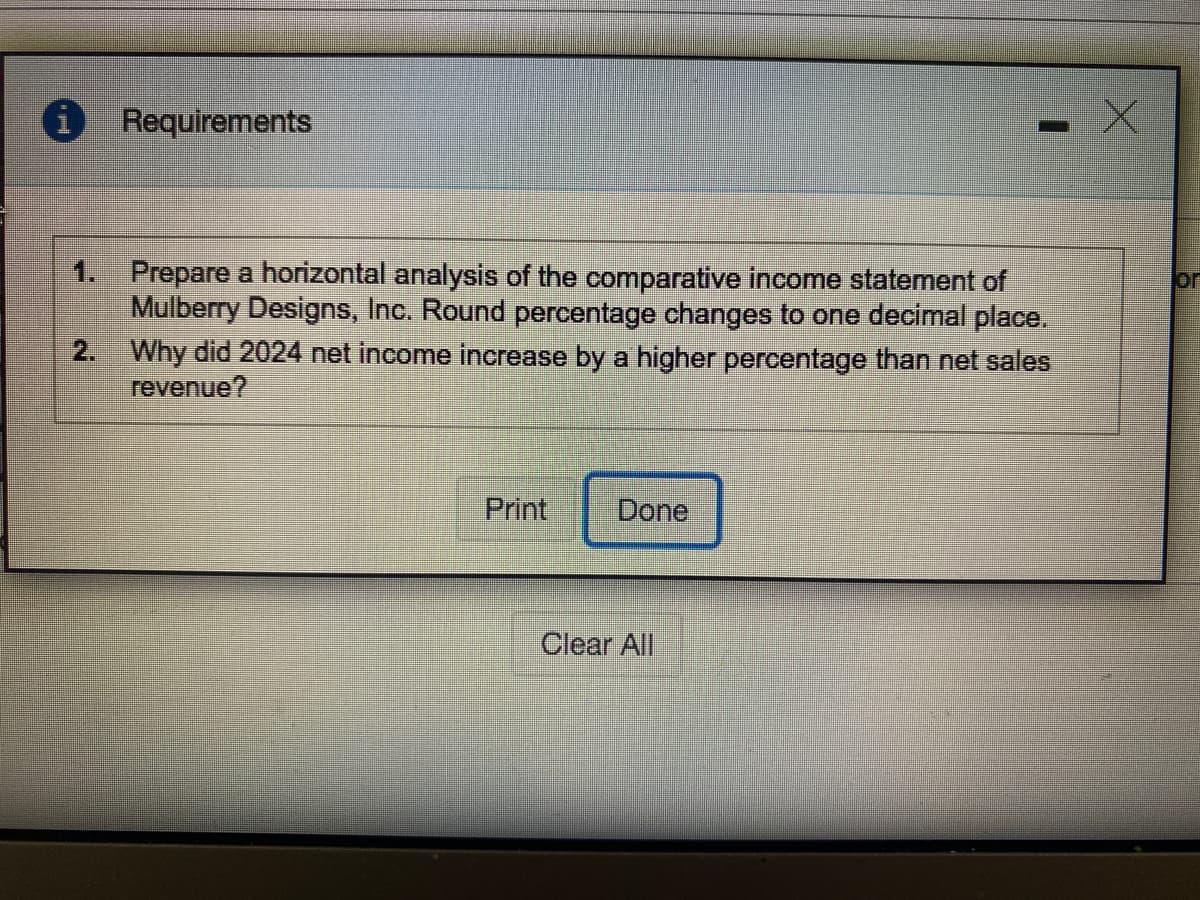 Requirements
1. Prepare a horizontal analysis of the comparative income statement of
Mulberry Designs, Inc. Round percentage changes to one decimal place.
2. Why did 2024 net income increase by a higher percentage than net sales
revenue?
or
Print
Done
Clear All
