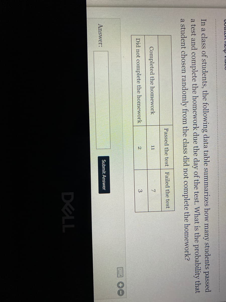 In a class of students, the following data table summarizes how many students passed
a test and complete the homework due the day of the test. What is the probability that
a student chosen randomly from the class did not complete the homework?
Passed the test Failed the test
Completed the homework
11
Did not complete the homework
3
2
Answer:
Submit Answer
DELL
