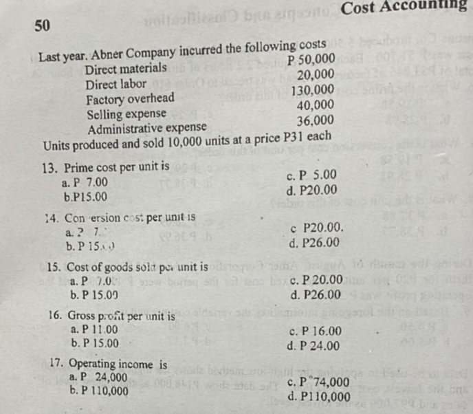 50
voitabicaol brus eigaoto Cost Accounting
Last year. Abner Company incurred the following costs
P 50,000
20,000
130,000
40,000
36,000
bourbo
Direct materials
Direct labora
Factory overhead
Selling expense
Administrative expense
leto
Units produced and sold 10,000 units at a price P31 each
13. Prime cost per unit is
a. P 7.00
b.P15.00
c. P 5.00
d. P20.00
14. Con ersion cost per unit is
a. ? 7.
b. P 15.)
c P20.00.
d. P26.00
15. Cost of goods solt pe unit is stoq 31A
a. P 7.0
b. P 15.09
0200 ba c. P 20.00
d. P26.00
16. Gross profit per unit is dshav
a. P 11.00
c. P 16.00
d. P 24.00
b. P 15.00
17. Operating income is
a. P 24,000 le bivism.ro
b. P 110,000
c. P°74,000
d. P110,000
