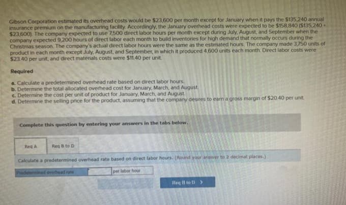 Gibson Corporation estimated its overhead costs would be $23,600 per month except for January when it pays the $135,240 annual
insurance premium on the manufacturing facility. Accordingly, the January overhead costs were expected to be $158,840 ($135,240+
$23,600). The company expected to use 7,500 direct labor hours per month except during July, August, and September when the
company expected 9,200 hours of direct labor each month to build inventories for high demand that normally occurs during the
Christmas season. The company's actual direct labor hours were the same as the estimated hours. The company made 3,750 units of
product in each month except July, August, and September, in which it produced 4,600 units each month. Direct labor costs were
$23.40 per unit, and direct materials costs were $11.40 per unit.
Required
a. Calculate a predetermined overhead rate based on direct labor hours.
b. Determine the total allocated overhead cost for January, March, and August
c. Determine the cost per unit of product for January, March, and August.
d. Determine the selling price for the product, assuming that the company desires to earn a gross margin of $20.40 per unit.
Complete this question by entering your answers in the tabs below.
Req B to D
Calculate a predetermined overhead rate based on direct labor hours. (Round your answer to 2 decimal places.)
Predetermined overhead rate
per labor hour
Req A
Toad
REST
2007
TROLLS
#love
man
Req B to D >
A
PO
PLE