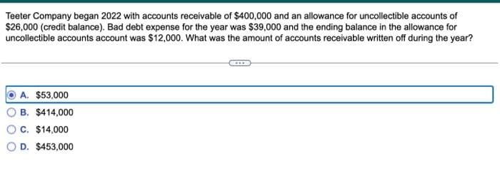 Teeter Company began 2022 with accounts receivable of $400,000 and an allowance for uncollectible accounts of
$26,000 (credit balance). Bad debt expense for the year was $39,000 and the ending balance in the allowance for
uncollectible accounts account was $12,000. What was the amount of accounts receivable written off during the year?
A. $53,000
B. $414,000
C. $14,000
D. $453,000