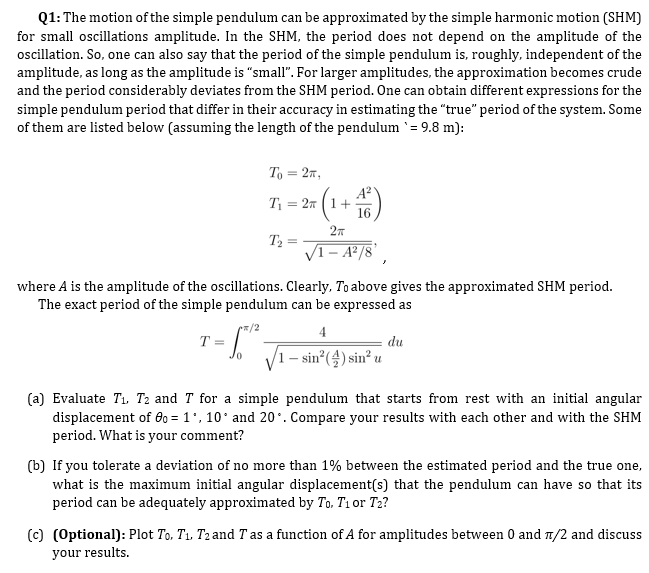 Q1: The motion of the simple pendulum can be approximated by the simple harmonic motion (SHM)
for small oscillations amplitude. In the SHM, the period does not depend on the amplitude of the
oscillation. So, one can also say that the period of the simple pendulum is, roughly, independent of the
amplitude, as long as the amplitude is "small". For larger amplitudes, the approximation becomes crude
and the period considerably deviates from the SHM period. One can obtain different expressions for the
simple pendulum period that differ in their accuracy in estimating the "true" period of the system. Some
of them are listed below (assuming the length of the pendulum `= 9.8 m):
To = 27,
A?
1+
16
T1 = 27
27
T2 =
VI- A²/8',
where A is the amplitude of the oscillations. Clearly, To above gives the approximated SHM period.
The exact period of the simple pendulum can be expressed as
*/2
4
T =
du
V1
– sin°(4) sin² u
(a) Evaluate T1. T2 and T for a simple pendulum that starts from rest with an initial angular
displacement of 0o = 1', 10' and 20'. Compare your results with each other and with the SHM
period. What is your comment?
(b) If you tolerate a deviation of no more than 1% between the estimated period and the true one,
what is the maximum initial angular displacement(s) that the pendulum can have so that its
period can be adequately approximated by To. T1 or T2?
(c) (Optional): Plot To. T1, T2 and T as a function of A for amplitudes between 0 and 1/2 and discuss
your results.
