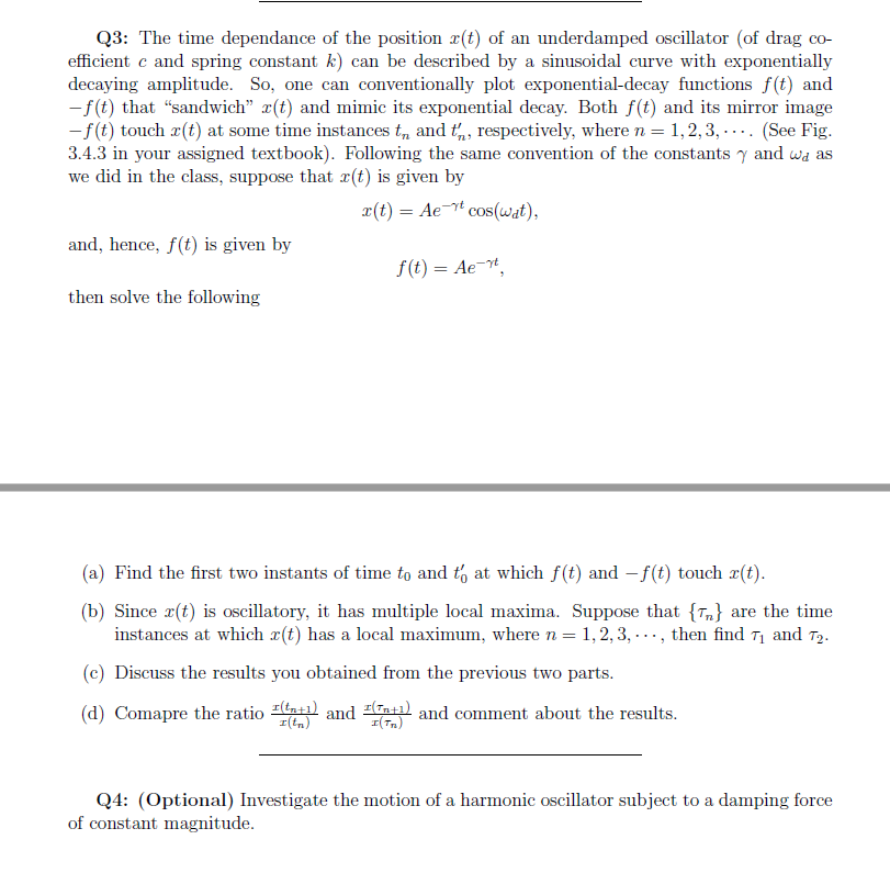 Q3: The time dependance of the position 2(t) of an underdamped oscillator (of drag co-
efficient c and spring constant k) can be described by a sinusoidal curve with exponentially
decaying amplitude. So, one can conventionally plot exponential-decay functions f(t) and
-f(t) that "sandwich" x(t) and mimic its exponential decay. Both f(t) and its mirror image
-f(t) touch r(t) at some time instances t„, and t,, respectively, where n = 1,2, 3, -... (See Fig.
3.4.3 in your assigned textbook). Following the same convention of the constants y and wa as
we did in the class, suppose that #(t) is given by
x(t) = Ae cos(wat),
and, hence, f(t) is given by
f(t) = Ae-.
then solve the following
(a) Find the first two instants of time to and t, at which f(t) and - f(t) touch x(t).
(b) Since r(t) is oscillatory, it has multiple local maxima. Suppose that {Tn} are the time
instances at which x(t) has a local maximum, where n = 1, 2, 3, -.., then find T1 and T2.
(c) Discuss the results you obtained from the previous two parts.
(d) Comapre the ratio tatl and (nt1l and comment about the results.
I(tn)
I(Tn)
Q4: (Optional) Investigate the motion of a harmonic oscillator subject to a damping force
of constant magnitude.
