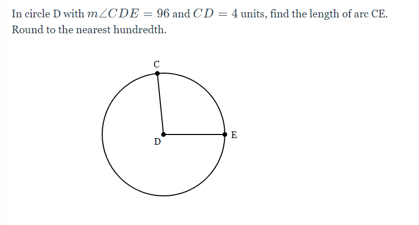 In circle D with MZCDE = 96 and CD = 4 units, find the length of arc CE.
Round to the nearest hundredth.
C
E
D
