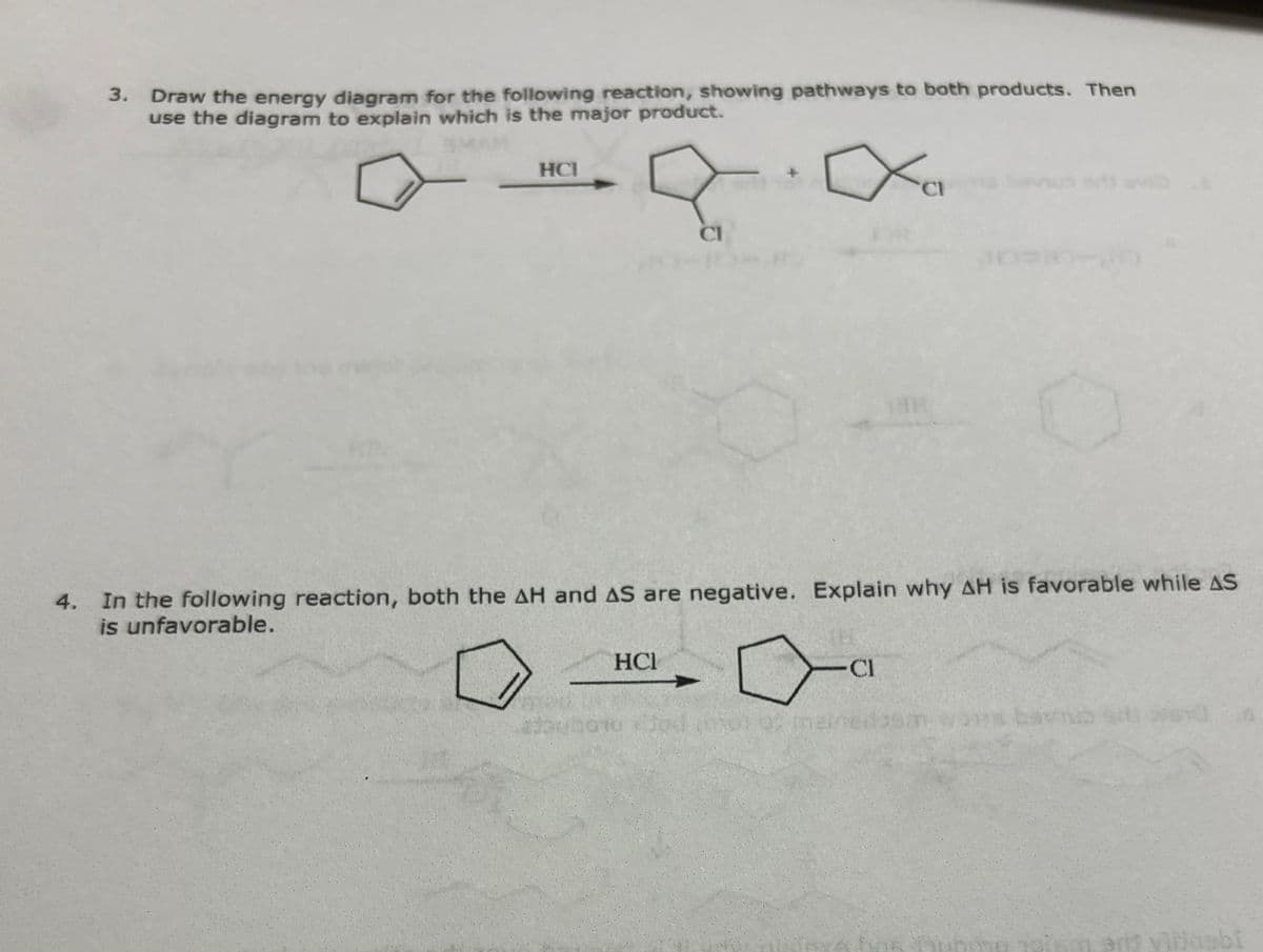 3. Draw the energy diagram for the following reaction, showing pathways to both products. Then
use the diagram to explain which is the major product.
SMAN
HCI
CI
4. In the following reaction, both the AH and AS are negative. Explain why AH is favorable while AS
is unfavorable.
HCI
-Cl
an wons bamb