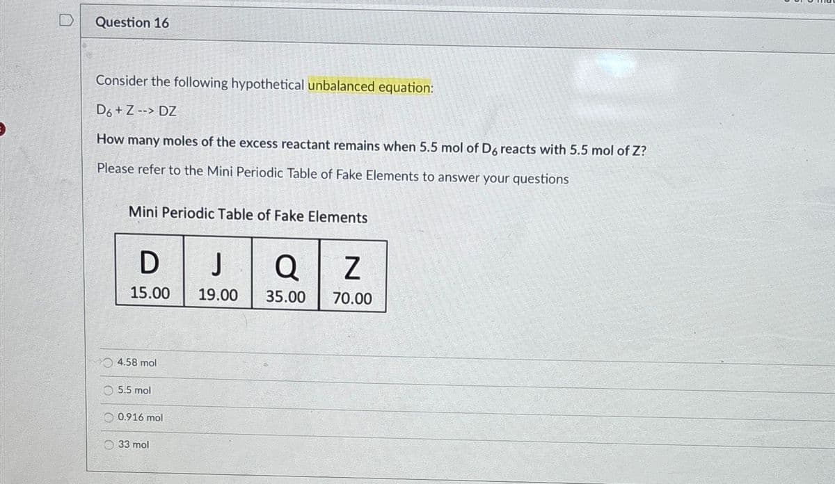 Question 16
Consider the following hypothetical unbalanced equation:
D6+ Z --> DZ
How many moles of the excess reactant remains when 5.5 mol of D6 reacts with 5.5 mol of Z?
Please refer to the Mini Periodic Table of Fake Elements to answer your questions
Mini Periodic Table of Fake Elements
D
J
Q Z
15.00 19.00
35.00
70.00
4.58 mol
5.5 mol
0.916 mol
33 mol