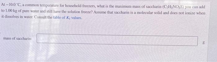 At-10.0°C, a common temperature for household freezers, what is the maximum mass of saccharin (CHNO3S) you can add
to 1.00 kg of pure water and still have the solution freeze? Assume that saccharin is a molecular solid and does not ionize when
it dissolves in water. Consult the table of K, values.
mass of saccharin:
60
g