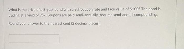 What is the price of a 3-year bond with a 8% coupon rate and face value of $100? The bond is
trading at a yield of 7%. Coupons are paid semi-annually. Assume semi-annual compounding.
Round your answer to the nearest cent (2 decimal places).