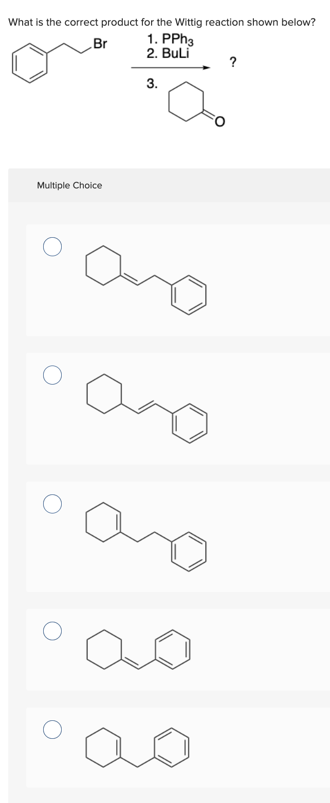 What is the correct product for the Wittig reaction shown below?
1. PPh3
2. BuLi
Br
Multiple Choice
3.
?