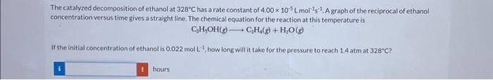 The catalyzed decomposition of ethanol at 328°C has a rate constant of 4.00 x 105 L mol ¹s¹. A graph of the reciprocal of ethanol
concentration versus time gives a straight line. The chemical equation for the reaction at this temperature is
C₂H₂OH() C₂H.(g) + H₂O(g)
If the initial concentration of ethanol is 0.022 mol L¹, how long will it take for the pressure to reach 1.4 atm at 328°C?
hours