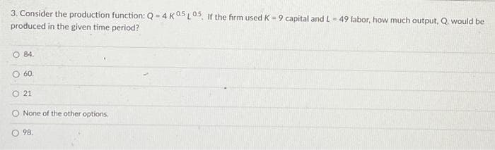 3. Consider the production function: Q =4K05L05. If the firm used K = 9 capital and L - 49 labor, how much output, Q. would be
produced in the given time period?
O 84.
O 60.
O 21
O None of the other options.
O 98.