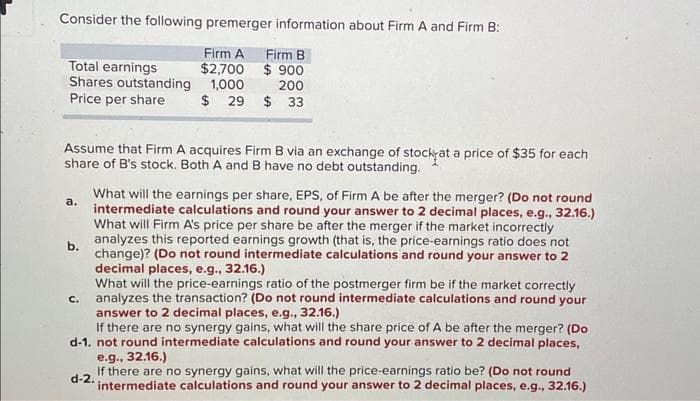 Consider the following premerger information about Firm A and Firm B:
Firm A
Firm B
$2,700
$900
200
1,000
$ 29 $ 33
Total earnings
Shares outstanding
Price per share
Assume that Firm A acquires Firm B via an exchange of stock at a price of $35 for each
share of B's stock. Both A and B have no debt outstanding.
a.
What will the earnings per share, EPS, of Firm A be after the merger? (Do not round
intermediate calculations and round your answer to 2 decimal places, e.g., 32.16.)
What will Firm A's price per share be after the merger if the market incorrectly
analyzes this reported earnings growth (that is, the price-earnings ratio does not
change)? (Do not round intermediate calculations and round your answer to 2
decimal places, e.g., 32.16.)
What will the price-earnings ratio of the postmerger firm be if the market correctly
analyzes the transaction? (Do not round intermediate calculations and round your
answer to 2 decimal places, e.g., 32.16.)
If there are no synergy gains, what will the share price of A be after the merger? (Do
d-1. not round intermediate calculations and round your answer to 2 decimal places,
e.g., 32.16.)
C.
d-2.
If there are no synergy gains, what will the price-earnings ratio be? (Do not round
intermediate calculations and round your answer to 2 decimal places, e.g., 32.16.)