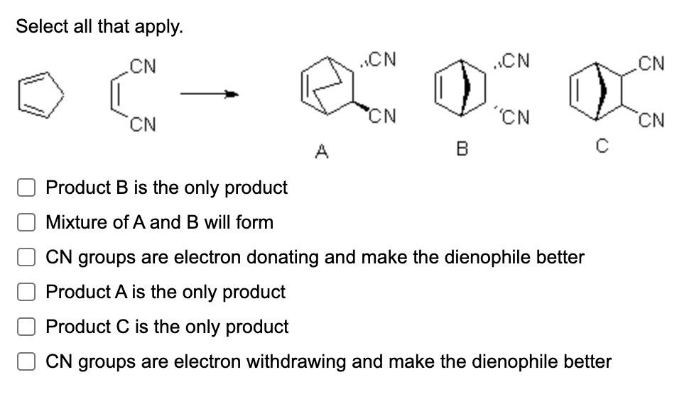 Select all that apply.
CN
CN
Product B is the only product
Mixture of A and B will form
..CN
RON O
CN
A
..CN
'CN
.CN
DX ON
CN
CN groups are electron donating and make the dienophile better
Product A is the only product
Product C is the only product
CN groups are electron withdrawing and make the dienophile better