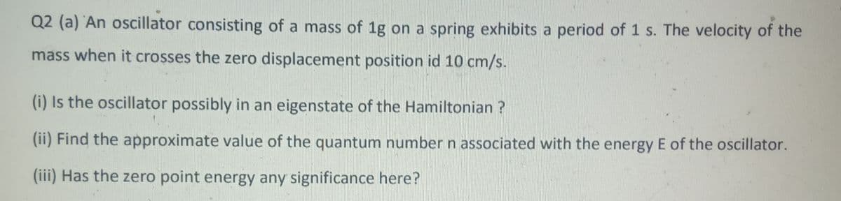 Q2 (a) An oscillator consisting of a mass of 1g on a spring exhibits a period of 1 s. The velocity of the
mass when it crosses the zero displacement position id 10 cm/s.
(i) Is the oscillator possibly in an eigenstate of the Hamiltonian ?
(ii) Find the approximate value of the quantum number n associated with the energy E of the oscillator.
(iii) Has the zero point energy any significance here?