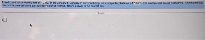 A credit card has a monthly rate of 1.23%. In the January 1-January 31 itemized biling, the average daily balance is $706 23. The payment due date is February 9. Find the interest
due on this date using the average daily balance method. Round answer to the nearest cent
EIER