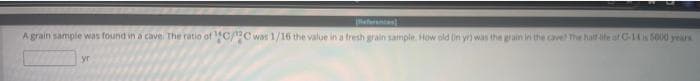 A grain sample was found in a cave. The ratio of ¹C/C was 1/16 the value in a fresh grain sample. How old on yr) was the grain in the cave! The half life of C-14 is 5000 years
yr
